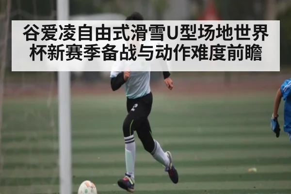 谷爱凌自由式滑雪U型场地世界杯新赛季备战与动作难度前瞻