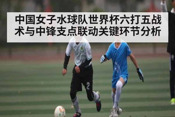 中国女子水球队世界杯六打五战术与中锋支点联动关键环节分析